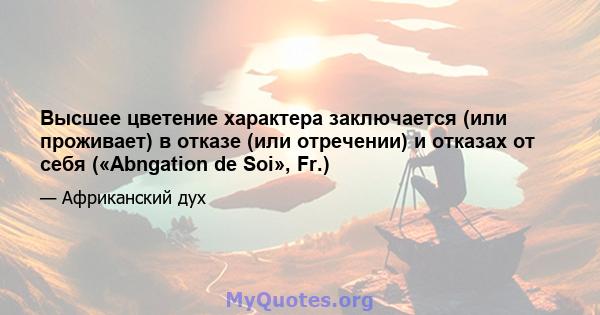 Высшее цветение характера заключается (или проживает) в отказе (или отречении) и отказах от себя («Abngation de Soi», Fr.)