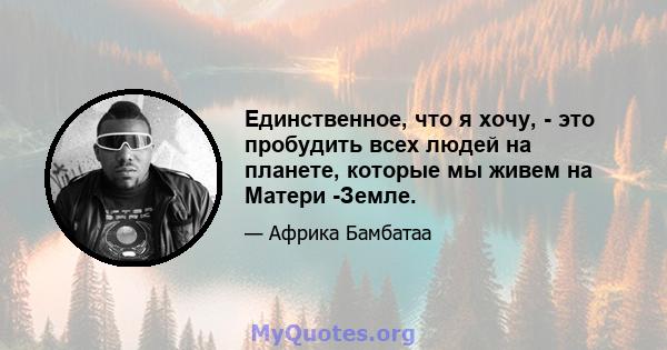 Единственное, что я хочу, - это пробудить всех людей на планете, которые мы живем на Матери -Земле.