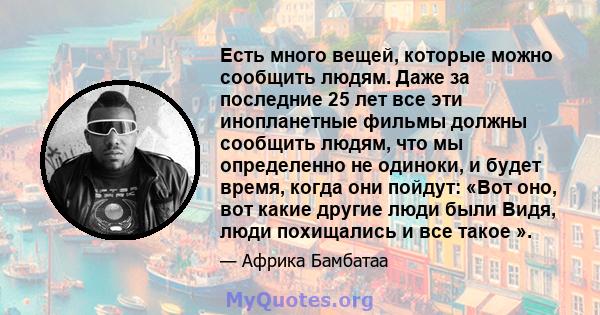 Есть много вещей, которые можно сообщить людям. Даже за последние 25 лет все эти инопланетные фильмы должны сообщить людям, что мы определенно не одиноки, и будет время, когда они пойдут: «Вот оно, вот какие другие люди 