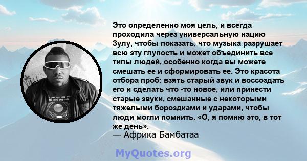 Это определенно моя цель, и всегда проходила через универсальную нацию Зулу, чтобы показать, что музыка разрушает всю эту глупость и может объединить все типы людей, особенно когда вы можете смешать ее и сформировать