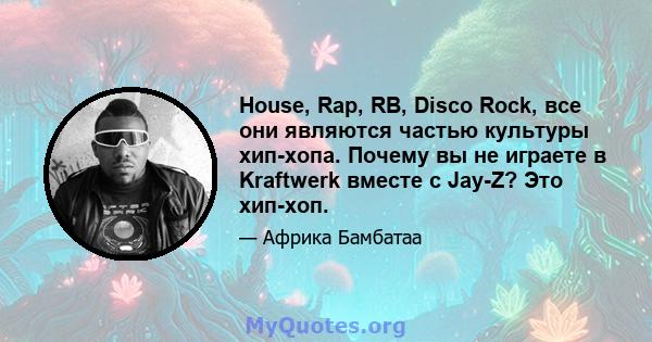 House, Rap, RB, Disco Rock, все они являются частью культуры хип-хопа. Почему вы не играете в Kraftwerk вместе с Jay-Z? Это хип-хоп.