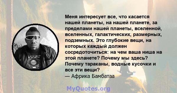 Меня интересует все, что касается нашей планеты, на нашей планете, за пределами нашей планеты, вселенной, вселенных, галактических, размерных, подземных. Это глубокие вещи, на которых каждый должен сосредоточиться: на