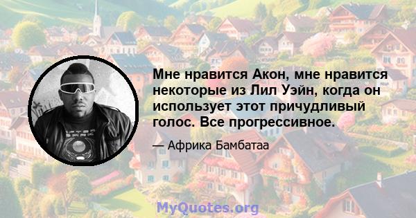 Мне нравится Акон, мне нравится некоторые из Лил Уэйн, когда он использует этот причудливый голос. Все прогрессивное.