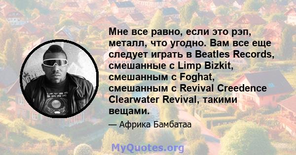 Мне все равно, если это рэп, металл, что угодно. Вам все еще следует играть в Beatles Records, смешанные с Limp Bizkit, смешанным с Foghat, смешанным с Revival Creedence Clearwater Revival, такими вещами.