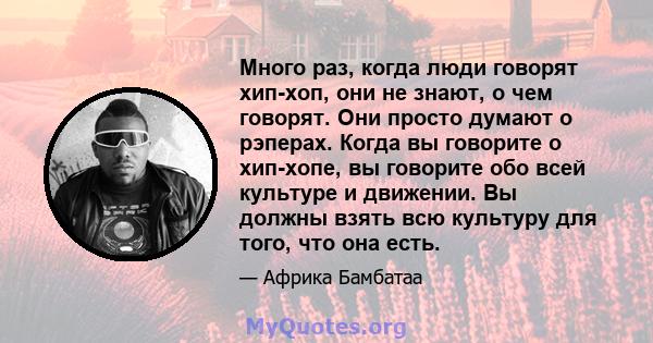 Много раз, когда люди говорят хип-хоп, они не знают, о чем говорят. Они просто думают о рэперах. Когда вы говорите о хип-хопе, вы говорите обо всей культуре и движении. Вы должны взять всю культуру для того, что она