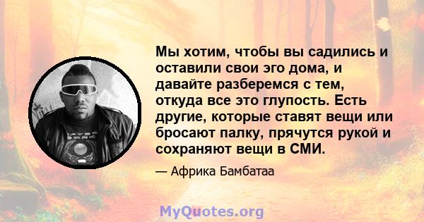 Мы хотим, чтобы вы садились и оставили свои эго дома, и давайте разберемся с тем, откуда все это глупость. Есть другие, которые ставят вещи или бросают палку, прячутся рукой и сохраняют вещи в СМИ.