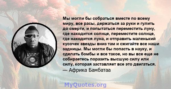 Мы могли бы собраться вместе по всему миру, все расы, держаться за руки и гулить до смерти, и попытаться переместить луну, где находится солнце, переместите солнце, где находится луна, и отправить маленький кусочек