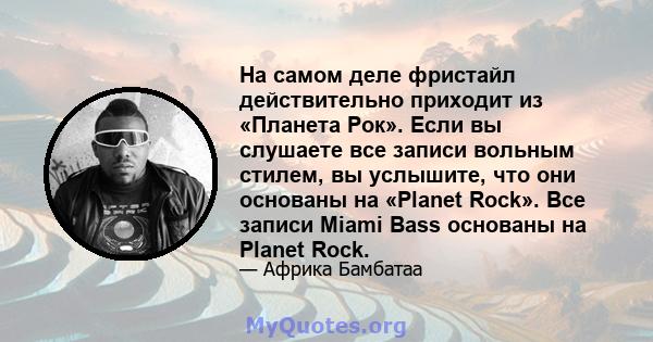 На самом деле фристайл действительно приходит из «Планета Рок». Если вы слушаете все записи вольным стилем, вы услышите, что они основаны на «Planet Rock». Все записи Miami Bass основаны на Planet Rock.