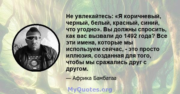 Не увлекайтесь: «Я коричневый, черный, белый, красный, синий, что угодно». Вы должны спросить, как вас вызвали до 1492 года? Все эти имена, которые мы используем сейчас, - это просто иллюзия, созданная для того, чтобы