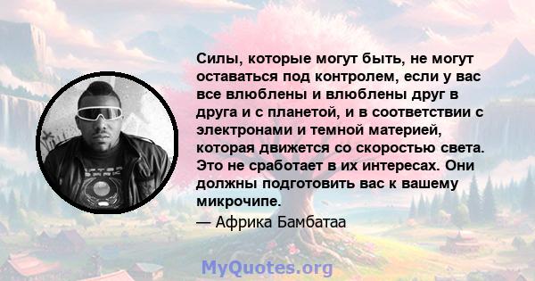 Силы, которые могут быть, не могут оставаться под контролем, если у вас все влюблены и влюблены друг в друга и с планетой, и в соответствии с электронами и темной материей, которая движется со скоростью света. Это не