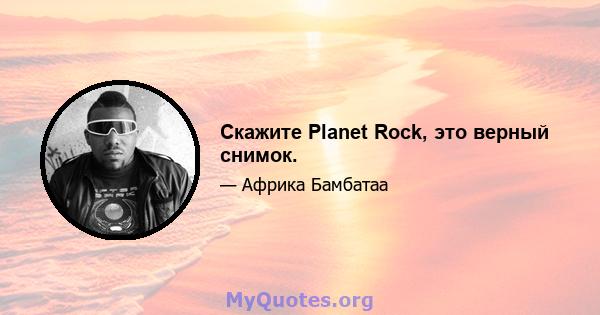 Скажите Planet Rock, это верный снимок.