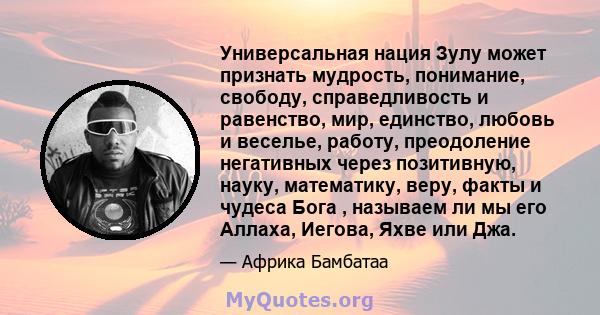 Универсальная нация Зулу может признать мудрость, понимание, свободу, справедливость и равенство, мир, единство, любовь и веселье, работу, преодоление негативных через позитивную, науку, математику, веру, факты и чудеса 