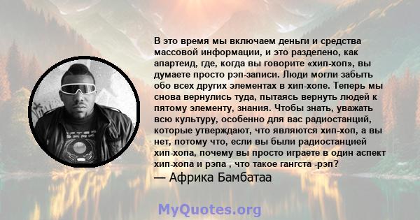 В это время мы включаем деньги и средства массовой информации, и это разделено, как апартеид, где, когда вы говорите «хип-хоп», вы думаете просто рэп-записи. Люди могли забыть обо всех других элементах в хип-хопе.