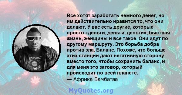 Все хотят заработать немного денег, но им действительно нравится то, что они делают. У вас есть другие, которые просто «деньги, деньги, деньги», быстрая жизнь, женщины и все такое. Они идут по другому маршруту. Это