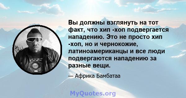 Вы должны взглянуть на тот факт, что хип -хоп подвергается нападению. Это не просто хип -хоп, но и чернокожие, латиноамериканцы и все люди подвергаются нападению за разные вещи.