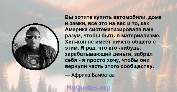 Вы хотите купить автомобили, дома и замки, все это на вас и то, как Америка систематизировала ваш разум, чтобы быть в материализме. Хип-хоп не имеет ничего общего с этим. Я рад, что кто -нибудь, зарабатывающий деньги,