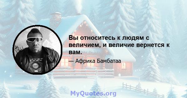 Вы относитесь к людям с величием, и величие вернется к вам.