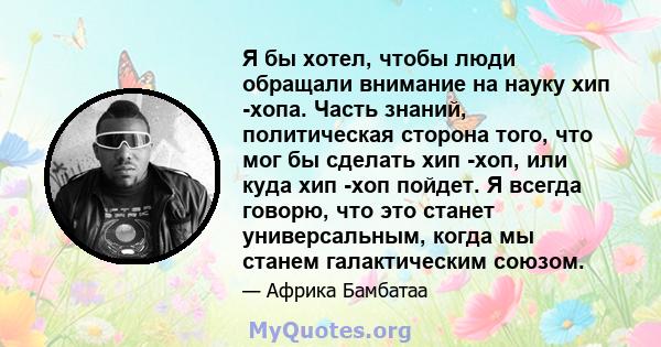 Я бы хотел, чтобы люди обращали внимание на науку хип -хопа. Часть знаний, политическая сторона того, что мог бы сделать хип -хоп, или куда хип -хоп пойдет. Я всегда говорю, что это станет универсальным, когда мы станем 