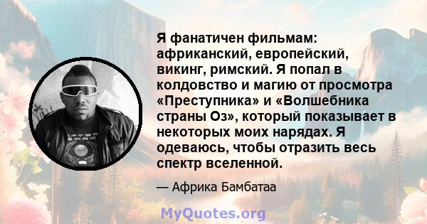 Я фанатичен фильмам: африканский, европейский, викинг, римский. Я попал в колдовство и магию от просмотра «Преступника» и «Волшебника страны Оз», который показывает в некоторых моих нарядах. Я одеваюсь, чтобы отразить