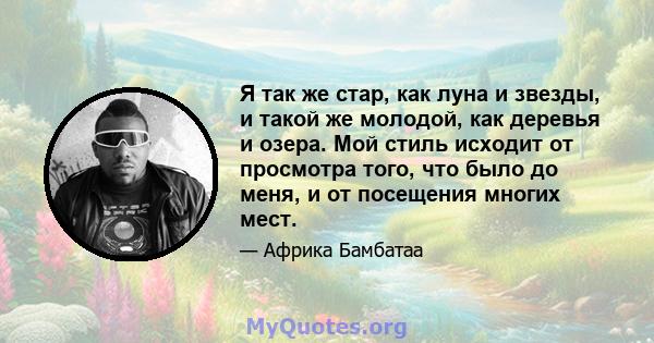 Я так же стар, как луна и звезды, и такой же молодой, как деревья и озера. Мой стиль исходит от просмотра того, что было до меня, и от посещения многих мест.