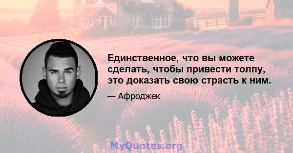 Единственное, что вы можете сделать, чтобы привести толпу, это доказать свою страсть к ним.