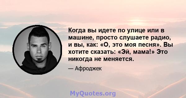 Когда вы идете по улице или в машине, просто слушаете радио, и вы, как: «О, это моя песня». Вы хотите сказать: «Эй, мама!» Это никогда не меняется.