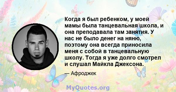 Когда я был ребенком, у моей мамы была танцевальная школа, и она преподавала там занятия. У нас не было денег на няню, поэтому она всегда приносила меня с собой в танцевальную школу. Тогда я уже долго смотрел и слушал