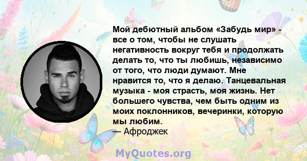 Мой дебютный альбом «Забудь мир» - все о том, чтобы не слушать негативность вокруг тебя и продолжать делать то, что ты любишь, независимо от того, что люди думают. Мне нравится то, что я делаю. Танцевальная музыка - моя 