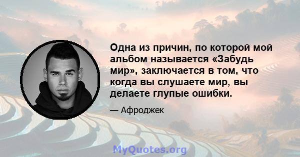 Одна из причин, по которой мой альбом называется «Забудь мир», заключается в том, что когда вы слушаете мир, вы делаете глупые ошибки.