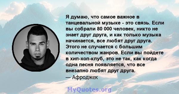 Я думаю, что самое важное в танцевальной музыке - это связь. Если вы собрали 80 000 человек, никто не знает друг друга, и как только музыка начинается, все любят друг друга. Этого не случается с большим количеством