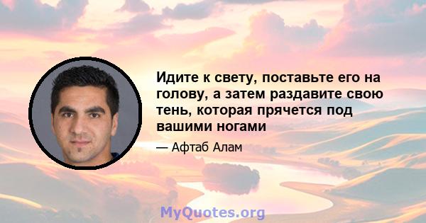 Идите к свету, поставьте его на голову, а затем раздавите свою тень, которая прячется под вашими ногами