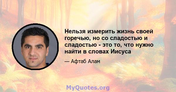 Нельзя измерить жизнь своей горечью, но со сладостью и сладостью - это то, что нужно найти в словах Иисуса