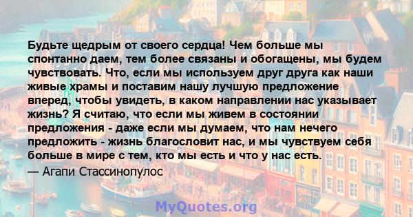 Будьте щедрым от своего сердца! Чем больше мы спонтанно даем, тем более связаны и обогащены, мы будем чувствовать. Что, если мы используем друг друга как наши живые храмы и поставим нашу лучшую предложение вперед, чтобы 