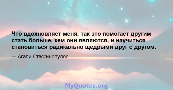 Что вдохновляет меня, так это помогает другим стать больше, кем они являются, и научиться становиться радикально щедрыми друг с другом.