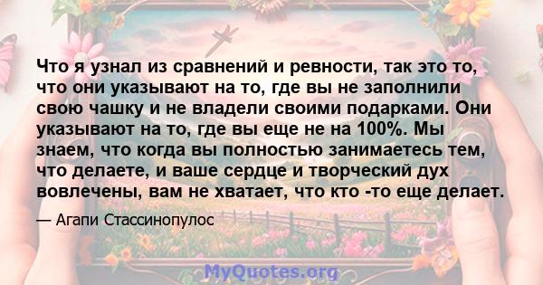 Что я узнал из сравнений и ревности, так это то, что они указывают на то, где вы не заполнили свою чашку и не владели своими подарками. Они указывают на то, где вы еще не на 100%. Мы знаем, что когда вы полностью