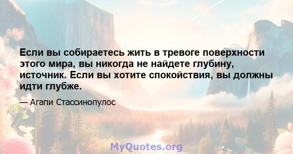 Если вы собираетесь жить в тревоге поверхности этого мира, вы никогда не найдете глубину, источник. Если вы хотите спокойствия, вы должны идти глубже.