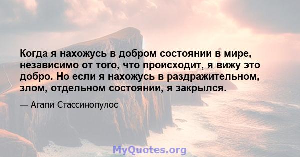 Когда я нахожусь в добром состоянии в мире, независимо от того, что происходит, я вижу это добро. Но если я нахожусь в раздражительном, злом, отдельном состоянии, я закрылся.