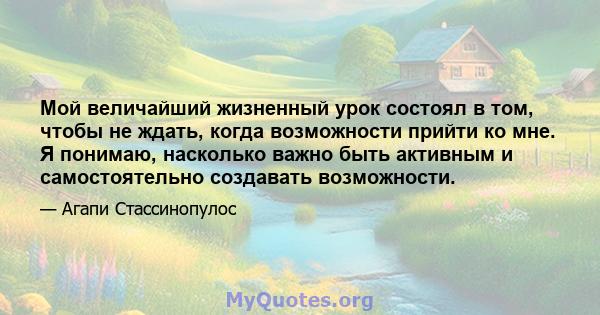 Мой величайший жизненный урок состоял в том, чтобы не ждать, когда возможности прийти ко мне. Я понимаю, насколько важно быть активным и самостоятельно создавать возможности.