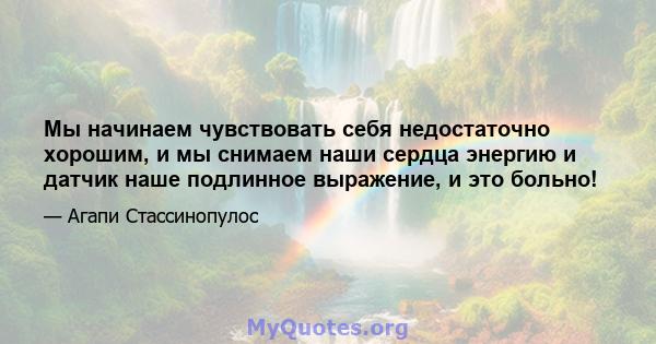 Мы начинаем чувствовать себя недостаточно хорошим, и мы снимаем наши сердца энергию и датчик наше подлинное выражение, и это больно!