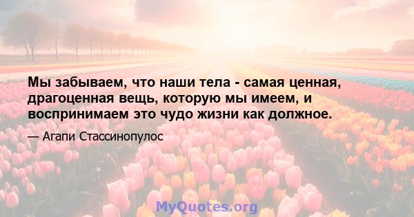 Мы забываем, что наши тела - самая ценная, драгоценная вещь, которую мы имеем, и воспринимаем это чудо жизни как должное.