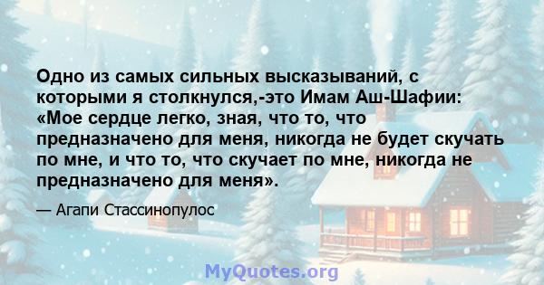 Одно из самых сильных высказываний, с которыми я столкнулся,-это Имам Аш-Шафии: «Мое сердце легко, зная, что то, что предназначено для меня, никогда не будет скучать по мне, и что то, что скучает по мне, никогда не