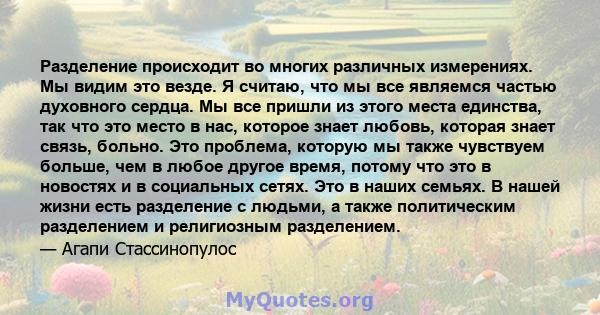 Разделение происходит во многих различных измерениях. Мы видим это везде. Я считаю, что мы все являемся частью духовного сердца. Мы все пришли из этого места единства, так что это место в нас, которое знает любовь,