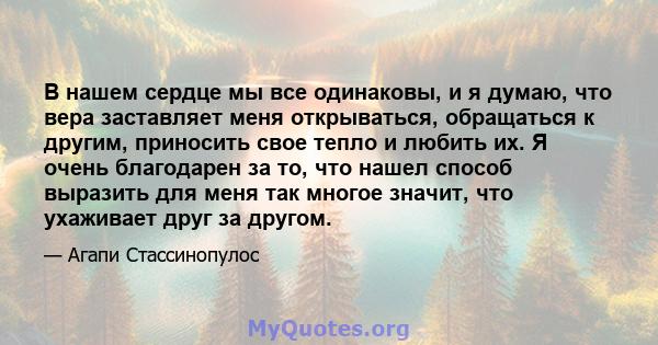 В нашем сердце мы все одинаковы, и я думаю, что вера заставляет меня открываться, обращаться к другим, приносить свое тепло и любить их. Я очень благодарен за то, что нашел способ выразить для меня так многое значит,