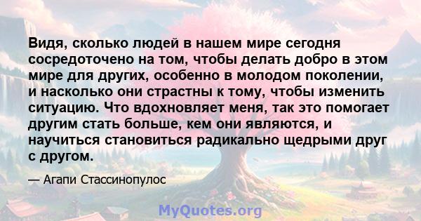 Видя, сколько людей в нашем мире сегодня сосредоточено на том, чтобы делать добро в этом мире для других, особенно в молодом поколении, и насколько они страстны к тому, чтобы изменить ситуацию. Что вдохновляет меня, так 