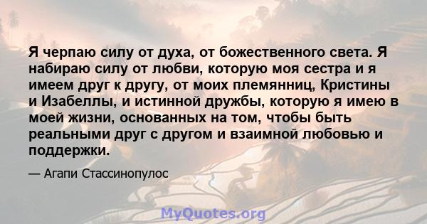 Я черпаю силу от духа, от божественного света. Я набираю силу от любви, которую моя сестра и я имеем друг к другу, от моих племянниц, Кристины и Изабеллы, и истинной дружбы, которую я имею в моей жизни, основанных на