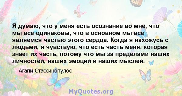 Я думаю, что у меня есть осознание во мне, что мы все одинаковы, что в основном мы все являемся частью этого сердца. Когда я нахожусь с людьми, я чувствую, что есть часть меня, которая знает их часть, потому что мы за