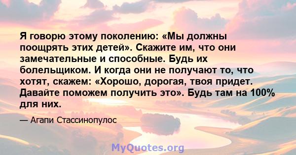 Я говорю этому поколению: «Мы должны поощрять этих детей». Скажите им, что они замечательные и способные. Будь их болельщиком. И когда они не получают то, что хотят, скажем: «Хорошо, дорогая, твоя придет. Давайте