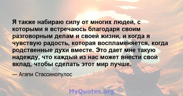 Я также набираю силу от многих людей, с которыми я встречаюсь благодаря своим разговорным делам и своей жизни, и когда я чувствую радость, которая воспламеняется, когда родственные духи вместе. Это дает мне такую