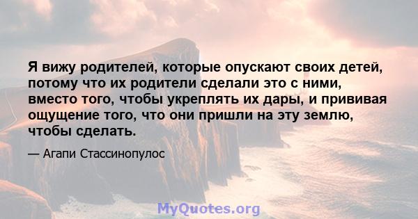 Я вижу родителей, которые опускают своих детей, потому что их родители сделали это с ними, вместо того, чтобы укреплять их дары, и прививая ощущение того, что они пришли на эту землю, чтобы сделать.