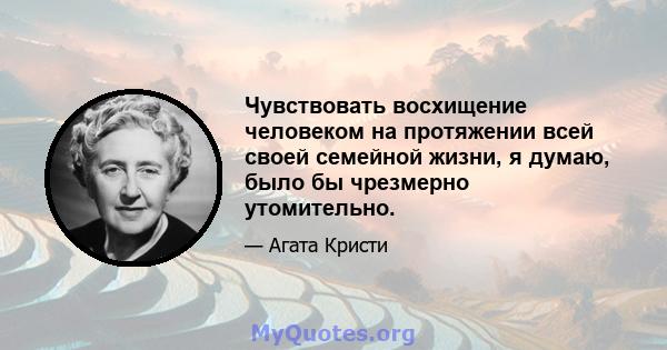 Чувствовать восхищение человеком на протяжении всей своей семейной жизни, я думаю, было бы чрезмерно утомительно.